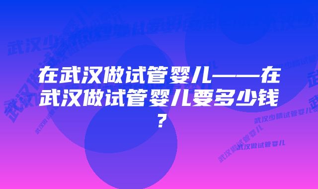 在武汉做试管婴儿——在武汉做试管婴儿要多少钱？