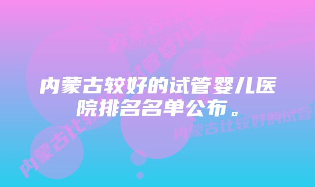 内蒙古较好的试管婴儿医院排名名单公布。