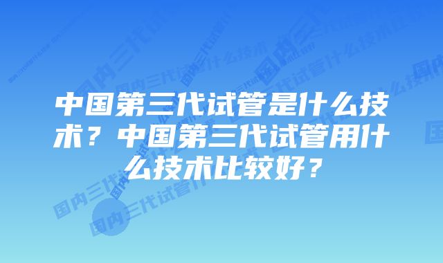 中国第三代试管是什么技术？中国第三代试管用什么技术比较好？