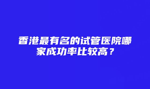 香港最有名的试管医院哪家成功率比较高？