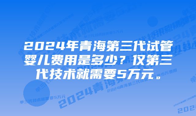 2024年青海第三代试管婴儿费用是多少？仅第三代技术就需要5万元。