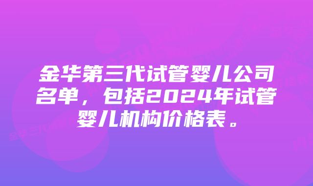 金华第三代试管婴儿公司名单，包括2024年试管婴儿机构价格表。