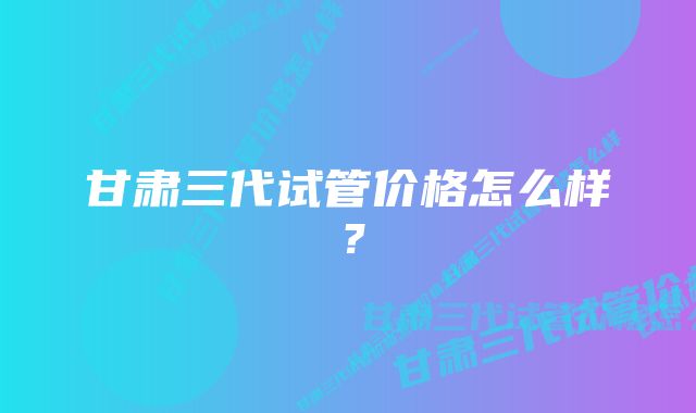 甘肃三代试管价格怎么样？