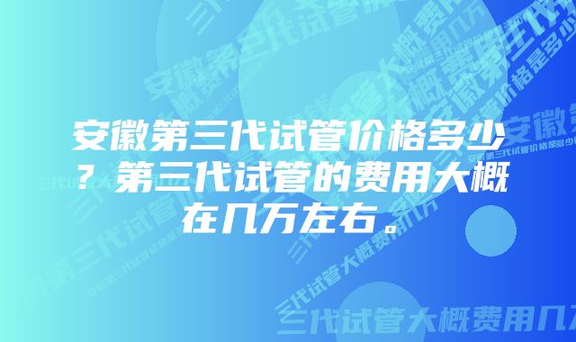 安徽第三代试管价格多少？第三代试管的费用大概在几万左右。