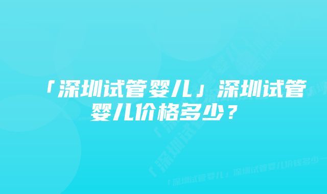 「深圳试管婴儿」深圳试管婴儿价格多少？