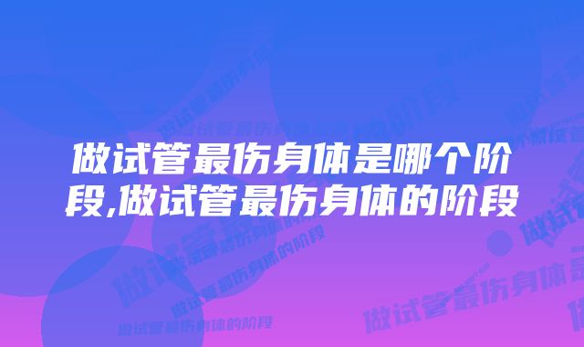 做试管最伤身体是哪个阶段,做试管最伤身体的阶段