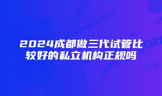 2024成都做三代试管比较好的私立机构正规吗