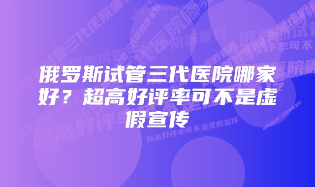 俄罗斯试管三代医院哪家好？超高好评率可不是虚假宣传