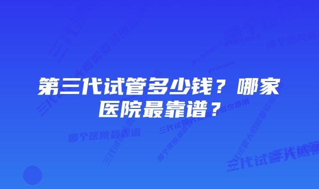 第三代试管多少钱？哪家医院最靠谱？