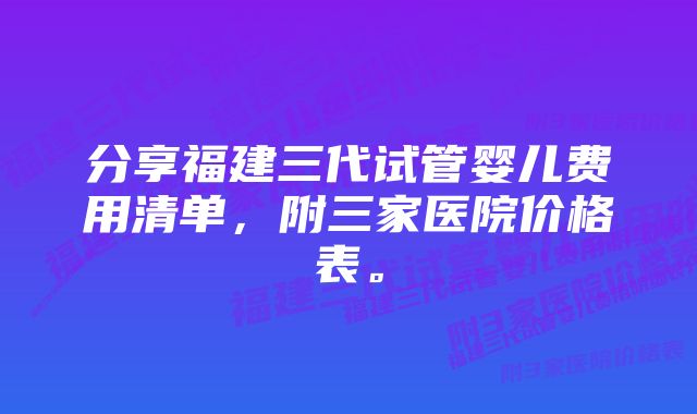 分享福建三代试管婴儿费用清单，附三家医院价格表。