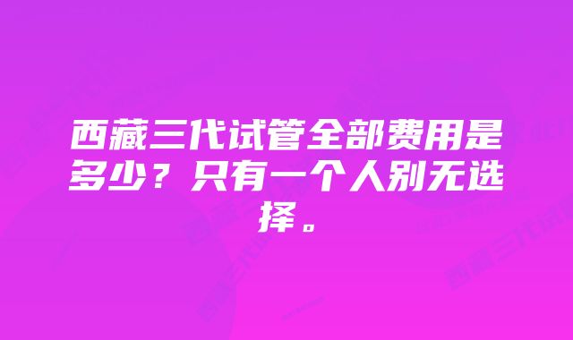 西藏三代试管全部费用是多少？只有一个人别无选择。