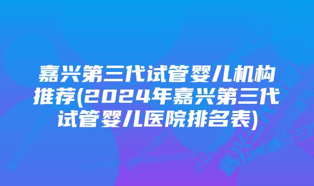 嘉兴第三代试管婴儿机构推荐(2024年嘉兴第三代试管婴儿医院排名表)