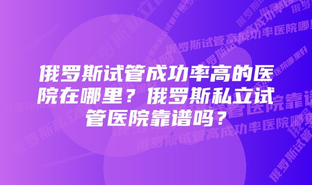 俄罗斯试管成功率高的医院在哪里？俄罗斯私立试管医院靠谱吗？