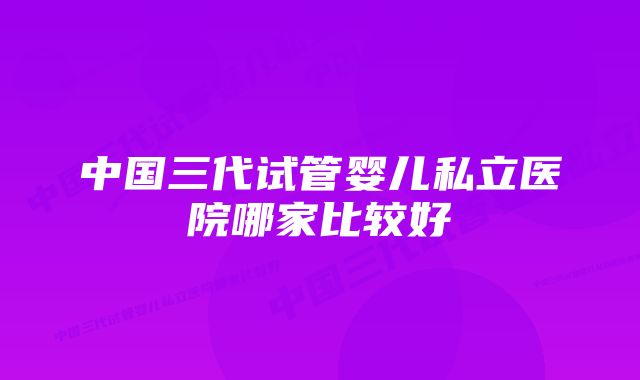 中国三代试管婴儿私立医院哪家比较好