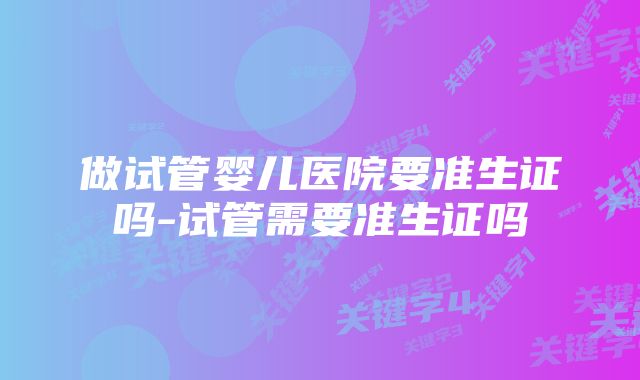 做试管婴儿医院要准生证吗-试管需要准生证吗