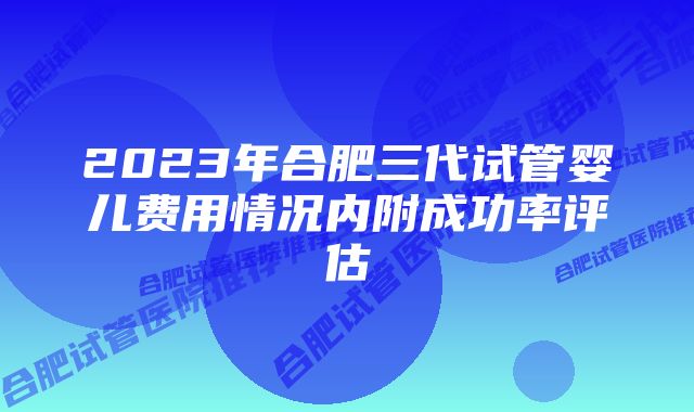 2023年合肥三代试管婴儿费用情况内附成功率评估