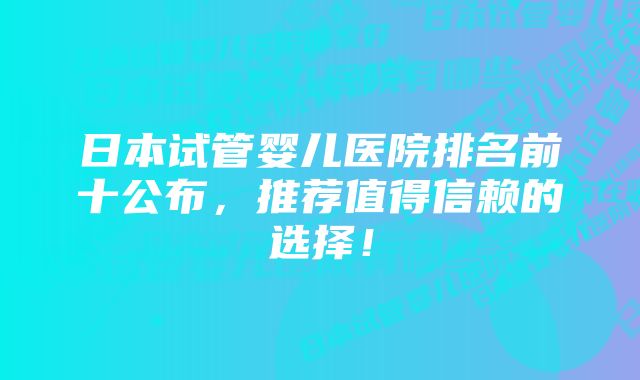 日本试管婴儿医院排名前十公布，推荐值得信赖的选择！