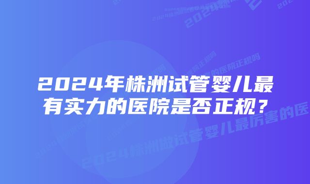 2024年株洲试管婴儿最有实力的医院是否正规？