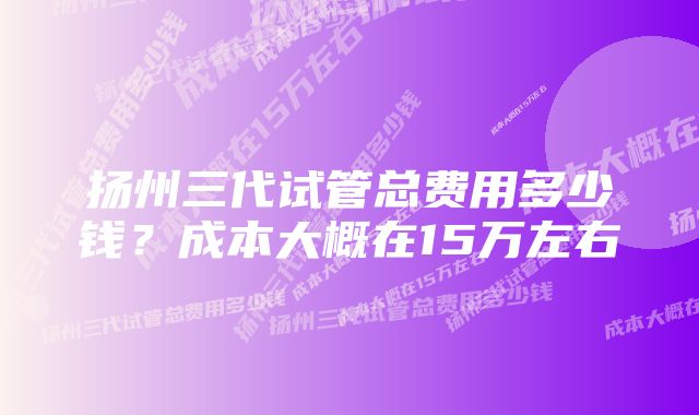 扬州三代试管总费用多少钱？成本大概在15万左右