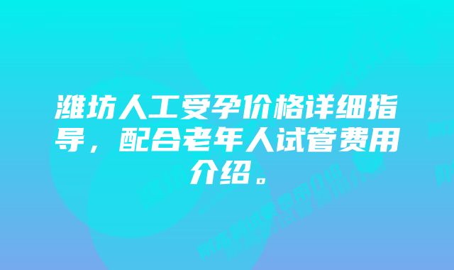 潍坊人工受孕价格详细指导，配合老年人试管费用介绍。