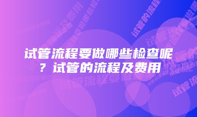 试管流程要做哪些检查呢？试管的流程及费用