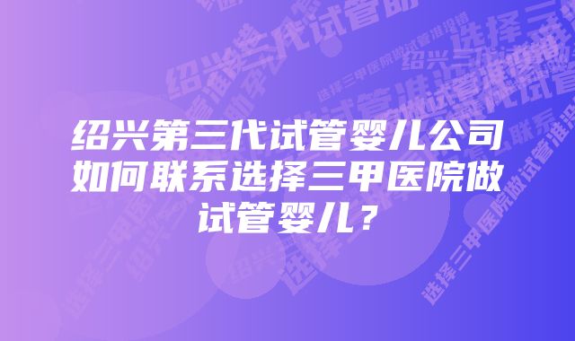 绍兴第三代试管婴儿公司如何联系选择三甲医院做试管婴儿？