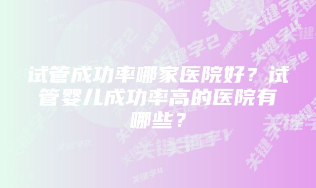 试管成功率哪家医院好？试管婴儿成功率高的医院有哪些？