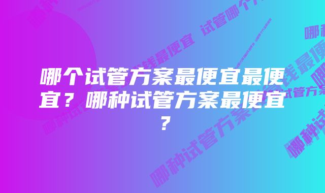 哪个试管方案最便宜最便宜？哪种试管方案最便宜？