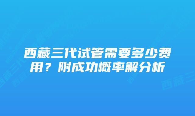 西藏三代试管需要多少费用？附成功概率解分析