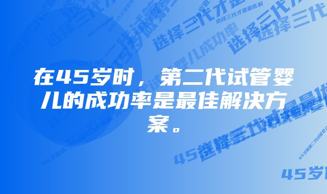 在45岁时，第二代试管婴儿的成功率是最佳解决方案。