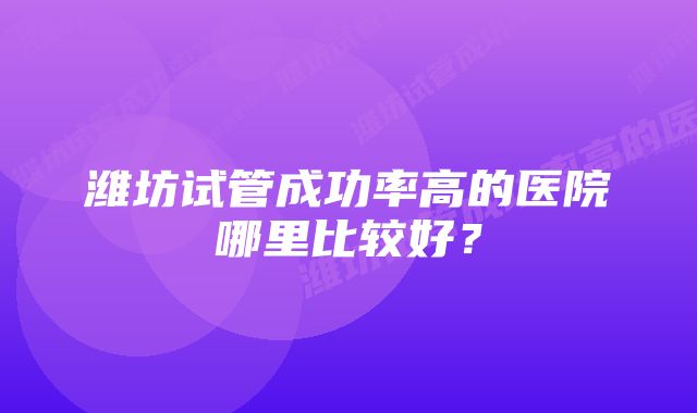 潍坊试管成功率高的医院哪里比较好？