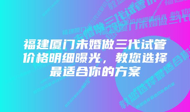 福建厦门未婚做三代试管价格明细曝光，教您选择最适合你的方案