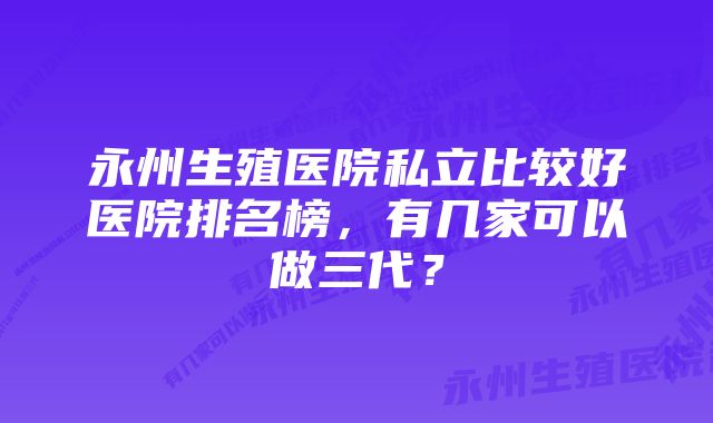 永州生殖医院私立比较好医院排名榜，有几家可以做三代？