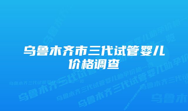 乌鲁木齐市三代试管婴儿价格调查