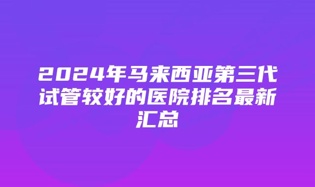 2024年马来西亚第三代试管较好的医院排名最新汇总