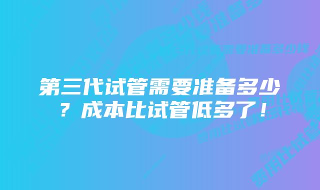 第三代试管需要准备多少？成本比试管低多了！