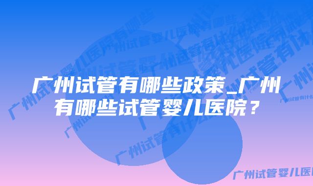 广州试管有哪些政策_广州有哪些试管婴儿医院？