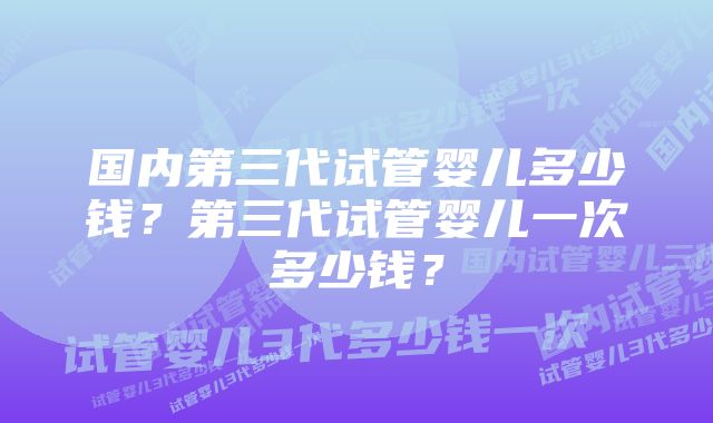 国内第三代试管婴儿多少钱？第三代试管婴儿一次多少钱？