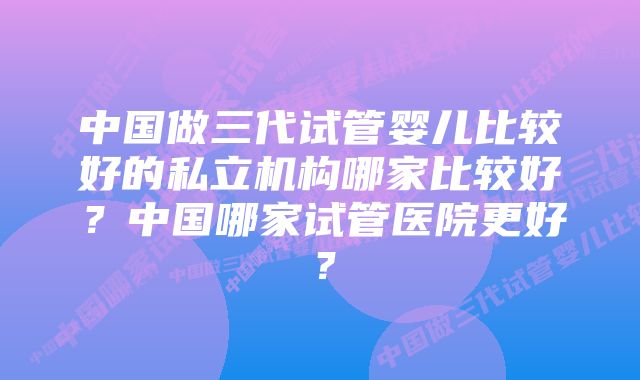 中国做三代试管婴儿比较好的私立机构哪家比较好？中国哪家试管医院更好？