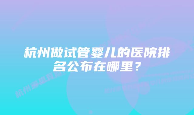 杭州做试管婴儿的医院排名公布在哪里？