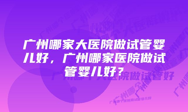 广州哪家大医院做试管婴儿好，广州哪家医院做试管婴儿好？