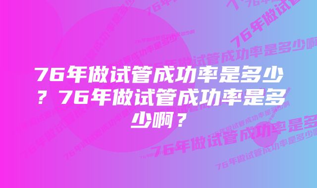 76年做试管成功率是多少？76年做试管成功率是多少啊？