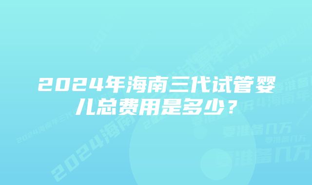 2024年海南三代试管婴儿总费用是多少？