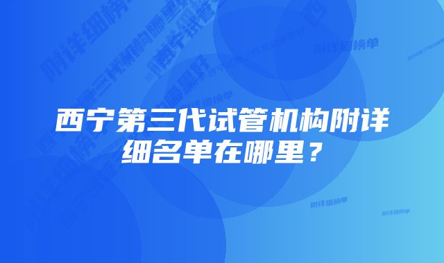 西宁第三代试管机构附详细名单在哪里？