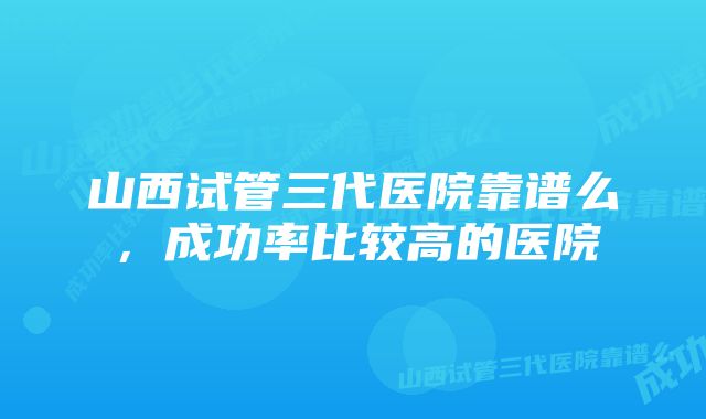 山西试管三代医院靠谱么，成功率比较高的医院