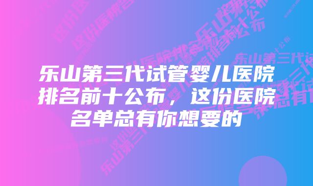 乐山第三代试管婴儿医院排名前十公布，这份医院名单总有你想要的