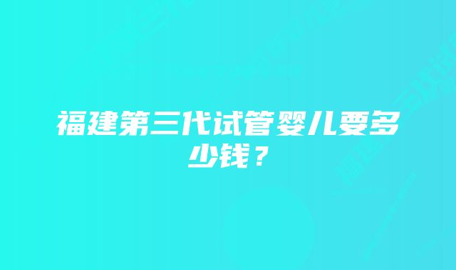 福建第三代试管婴儿要多少钱？