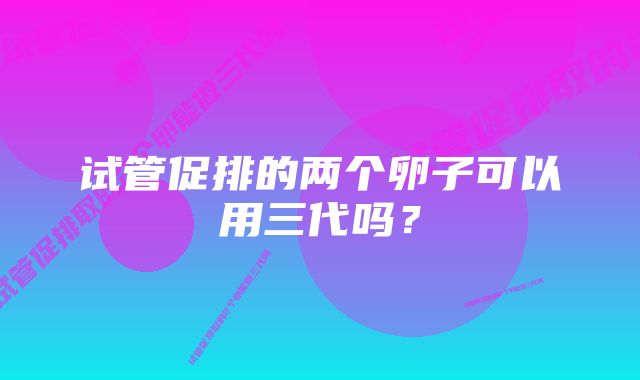 试管促排的两个卵子可以用三代吗？