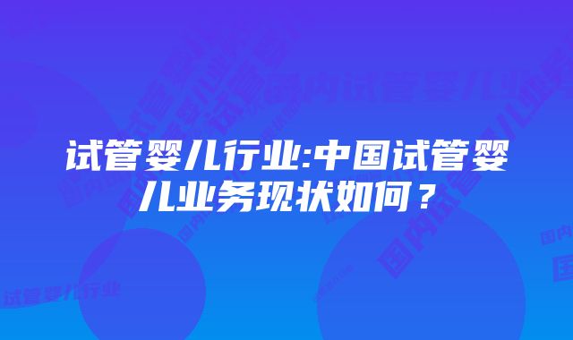 试管婴儿行业:中国试管婴儿业务现状如何？