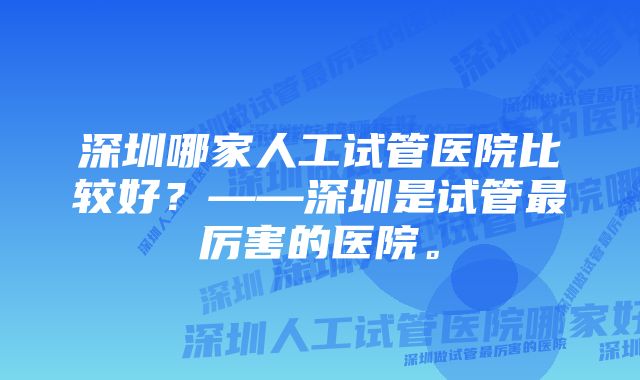 深圳哪家人工试管医院比较好？——深圳是试管最厉害的医院。